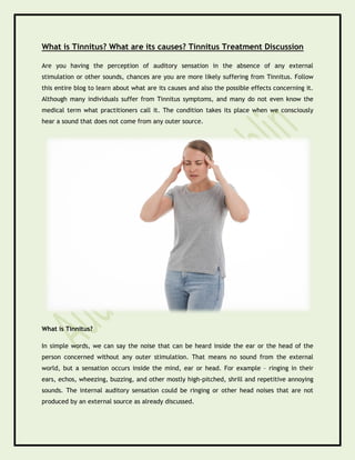 What is Tinnitus? What are its causes? Tinnitus Treatment Discussion
Are you having the perception of auditory sensation in the absence of any external
stimulation or other sounds, chances are you are more likely suffering from Tinnitus. Follow
this entire blog to learn about what are its causes and also the possible effects concerning it.
Although many individuals suffer from Tinnitus symptoms, and many do not even know the
medical term what practitioners call it. The condition takes its place when we consciously
hear a sound that does not come from any outer source.
What is Tinnitus?
In simple words, we can say the noise that can be heard inside the ear or the head of the
person concerned without any outer stimulation. That means no sound from the external
world, but a sensation occurs inside the mind, ear or head. For example – ringing in their
ears, echos, wheezing, buzzing, and other mostly high-pitched, shrill and repetitive annoying
sounds. The internal auditory sensation could be ringing or other head noises that are not
produced by an external source as already discussed.
 