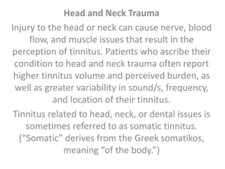 Head and Neck Trauma
Injury to the head or neck can cause nerve, blood
flow, and muscle issues that result in the
perception of tinnitus. Patients who ascribe their
condition to head and neck trauma often report
higher tinnitus volume and perceived burden, as
well as greater variability in sound/s, frequency,
and location of their tinnitus.
Tinnitus related to head, neck, or dental issues is
sometimes referred to as somatic tinnitus.
(“Somatic” derives from the Greek somatikos,
meaning “of the body.”)
 
