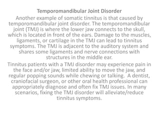 Temporomandibular Joint Disorder
Another example of somatic tinnitus is that caused by
temporomandibular joint disorder. The temporomandibular
joint (TMJ) is where the lower jaw connects to the skull,
which is located in front of the ears. Damage to the muscles,
ligaments, or cartilage in the TMJ can lead to tinnitus
symptoms. The TMJ is adjacent to the auditory system and
shares some ligaments and nerve connections with
structures in the middle ear.
Tinnitus patients with a TMJ disorder may experience pain in
the face and/or jaw, limited ability to move the jaw, and
regular popping sounds while chewing or talking. A dentist,
craniofacial surgeon, or other oral health professional can
appropriately diagnose and often fix TMJ issues. In many
scenarios, fixing the TMJ disorder will alleviate/reduce
tinnitus symptoms.
 