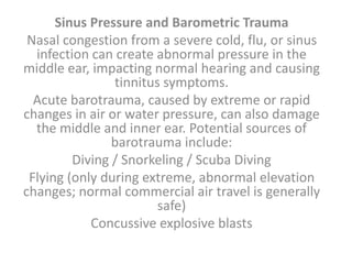Sinus Pressure and Barometric Trauma
Nasal congestion from a severe cold, flu, or sinus
infection can create abnormal pressure in the
middle ear, impacting normal hearing and causing
tinnitus symptoms.
Acute barotrauma, caused by extreme or rapid
changes in air or water pressure, can also damage
the middle and inner ear. Potential sources of
barotrauma include:
Diving / Snorkeling / Scuba Diving
Flying (only during extreme, abnormal elevation
changes; normal commercial air travel is generally
safe)
Concussive explosive blasts
 