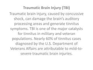 Traumatic Brain Injury (TBI)
Traumatic brain injury, caused by concussive
shock, can damage the brain’s auditory
processing areas and generate tinnitus
symptoms. TBI is one of the major catalysts
for tinnitus in military and veteran
populations. Nearly 60% of tinnitus cases
diagnosed by the U.S. Department of
Veterans Affairs are attributable to mild-to-
severe traumatic brain injuries.
 