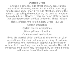 Ototoxic Drugs
Tinnitus is a potential side effect of many prescription
medications. However, in most cases and for most drugs,
tinnitus is an acute, short-lived side effect, meaning if the
patient stops taking the medication, the tinnitus symptoms
typically subside. However, there are some ototoxic drugs
that cause permanent tinnitus symptoms. These include:
Non-Steroidal Anti-Inflammatory Drugs (NSAIDs)
Certain antibiotics
Certain cancer medications
Water pills and diuretics
Quinine-based medications
If you are worried about tinnitus as a side effect of your
medications, please consult your prescribing physician or
pharmacist. You should never stop taking a medication
without first consulting your healthcare provider. The risk of
stopping a medication may far exceed any potential benefit
in the reduction of the tinnitus sound.
 