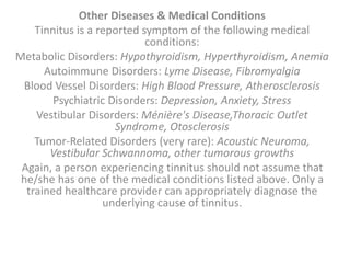 Other Diseases & Medical Conditions
Tinnitus is a reported symptom of the following medical
conditions:
Metabolic Disorders: Hypothyroidism, Hyperthyroidism, Anemia
Autoimmune Disorders: Lyme Disease, Fibromyalgia
Blood Vessel Disorders: High Blood Pressure, Atherosclerosis
Psychiatric Disorders: Depression, Anxiety, Stress
Vestibular Disorders: Ménière's Disease,Thoracic Outlet
Syndrome, Otosclerosis
Tumor-Related Disorders (very rare): Acoustic Neuroma,
Vestibular Schwannoma, other tumorous growths
Again, a person experiencing tinnitus should not assume that
he/she has one of the medical conditions listed above. Only a
trained healthcare provider can appropriately diagnose the
underlying cause of tinnitus.
 