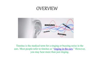 OVERVIEW
Tinnitus is the medical term for a ringing or buzzing noise in the
ears. Most people refer to tinnitus as “ringing in the ears.” However,
you may hear more than just ringing.
 