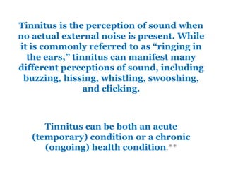 Tinnitus is the perception of sound when
no actual external noise is present. While
it is commonly referred to as “ringing in
the ears,” tinnitus can manifest many
different perceptions of sound, including
buzzing, hissing, whistling, swooshing,
and clicking.
Tinnitus can be both an acute
(temporary) condition or a chronic
(ongoing) health condition.**
 