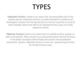 TYPES
Subjective Tinnitus - Head or ear noises that are perceivable only to the
specific patient. Subjective tinnitus is usually traceable to auditory and
neurological reactions to hearing loss but can also be caused by an array of
other catalysts. More than 99% of all reported tinnitus cases are of the
subjective variety
Objective Tinnitus: Head or ear noises that are audible to other people, as
well as the patient. These sounds are usually produced by internal functions
in the body’s circulatory (blood flow) and somatic (musculoskeletal
movement) systems. Objective tinnitus is very rare, representing less than
1% of total tinnitus cases.
 