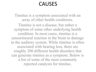 CAUSES
Tinnitus is a symptom associated with an
array of other health conditions.
Tinnitus is not a disease, but rather a
symptom of some other underlying health
condition. In most cases, tinnitus is a
sensorineural reaction in the brain to damage
in the auditory system. While tinnitus is often
associated with hearing loss, there are
roughly 200 different health disorders that
can generate tinnitus as a symptom. Below is
a list of some of the most commonly
reported catalysts for tinnitus.
 