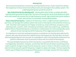 Hearing Loss
Sensorineural hearing loss is commonly accompanied by tinnitus. Some researchers believe
that subjective tinnitus cannot exist without some prior damage to the auditory system. The
underlying hearing loss can be the result of:
Age-related hearing loss (presbycusis) - Hearing often deteriorates as people get older,
typically starting around the age of 60. This form of hearing loss tends to be bilateral (in both
ears) and involves the sensory loss of high-frequency sounds. Age-related hearing loss explains,
in part, why tinnitus is so prevalent among elderly people.
Noise-induced hearing loss - Exposure to loud noise, either a single traumatic experience or
over time, can damage the auditory system and result in hearing loss and sometimes tinnitus as
well. Traumatic noise exposure can happen at work (e.g. loud machinery), at play (e.g. loud
sporting events, concerts, other recreational activities), and/or by accident (e.g. a backfiring
engine.) Noise-induced hearing loss is sometimes unilateral (one ear only) and typically causes
patients to lose hearing around the frequency of the triggering sound trauma.
It is important to note that existing hearing loss is sometimes not directly observable by the
patient, who may not perceive the inability to hear lost frequencies. But that does not mean
that hearing damage has not occurred. An audiologist or other hearing health professional can
perform audiometric tests to precisely measure the true extent of hearing loss.
The exact biological process by which hearing loss is associated with tinnitus is still being
investigated by researchers. However, we do know that the loss of certain sound frequencies
leads to specific changes in how the brain processes sound. In short, as the brain receives less
external stimuli around a specific frequency, it begins to adapt and change. Tinnitus may be the
brain’s way of filling in the missing sound frequencies it no longer receives from the auditory
system.
 