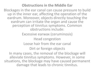 Obstructions in the Middle Ear
Blockages in the ear canal can cause pressure to build
up in the inner ear, affecting the operation of the
eardrum. Moreover, objects directly touching the
eardrum can irritate the organ and cause the
perception of tinnitus symptoms. Common
obstructions include:
Excessive earwax (ceruminosis)
Head congestion
Loose hair from the ear canal
Dirt or foreign objects
In many cases, the removal of the blockage will
alleviate tinnitus symptoms. However, in some
situations, the blockage may have caused permanent
damage that leads to chronic tinnitus.
 