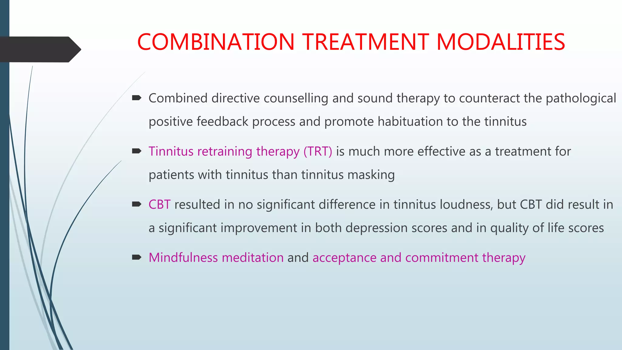 COMBINATION TREATMENT MODALITIES
 Combined directive counselling and sound therapy to counteract the pathological
positive feedback process and promote habituation to the tinnitus
 Tinnitus retraining therapy (TRT) is much more effective as a treatment for
patients with tinnitus than tinnitus masking
 CBT resulted in no significant difference in tinnitus loudness, but CBT did result in
a significant improvement in both depression scores and in quality of life scores
 Mindfulness meditation and acceptance and commitment therapy
 