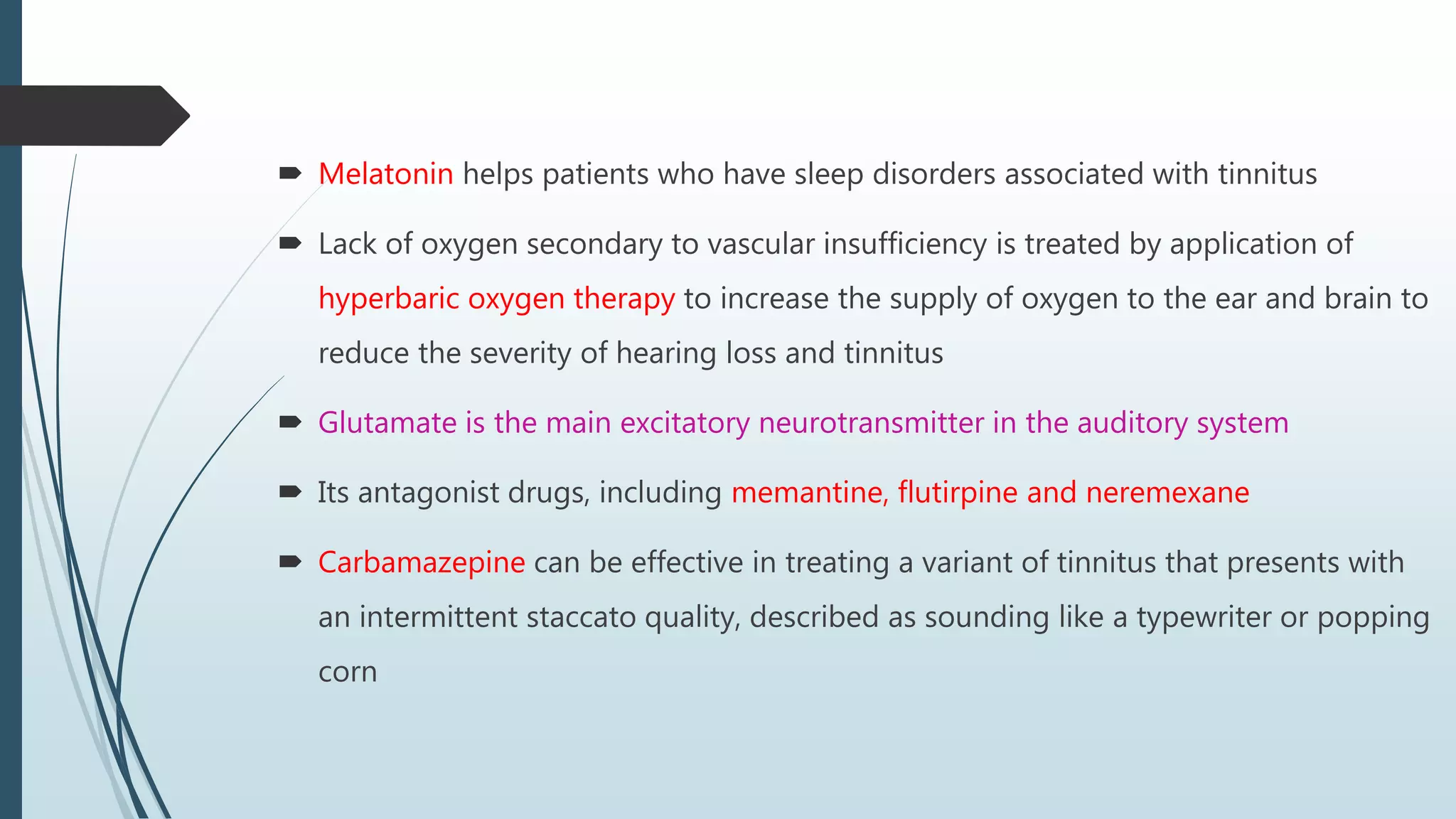  Melatonin helps patients who have sleep disorders associated with tinnitus
 Lack of oxygen secondary to vascular insufficiency is treated by application of
hyperbaric oxygen therapy to increase the supply of oxygen to the ear and brain to
reduce the severity of hearing loss and tinnitus
 Glutamate is the main excitatory neurotransmitter in the auditory system
 Its antagonist drugs, including memantine, flutirpine and neremexane
 Carbamazepine can be effective in treating a variant of tinnitus that presents with
an intermittent staccato quality, described as sounding like a typewriter or popping
corn
 