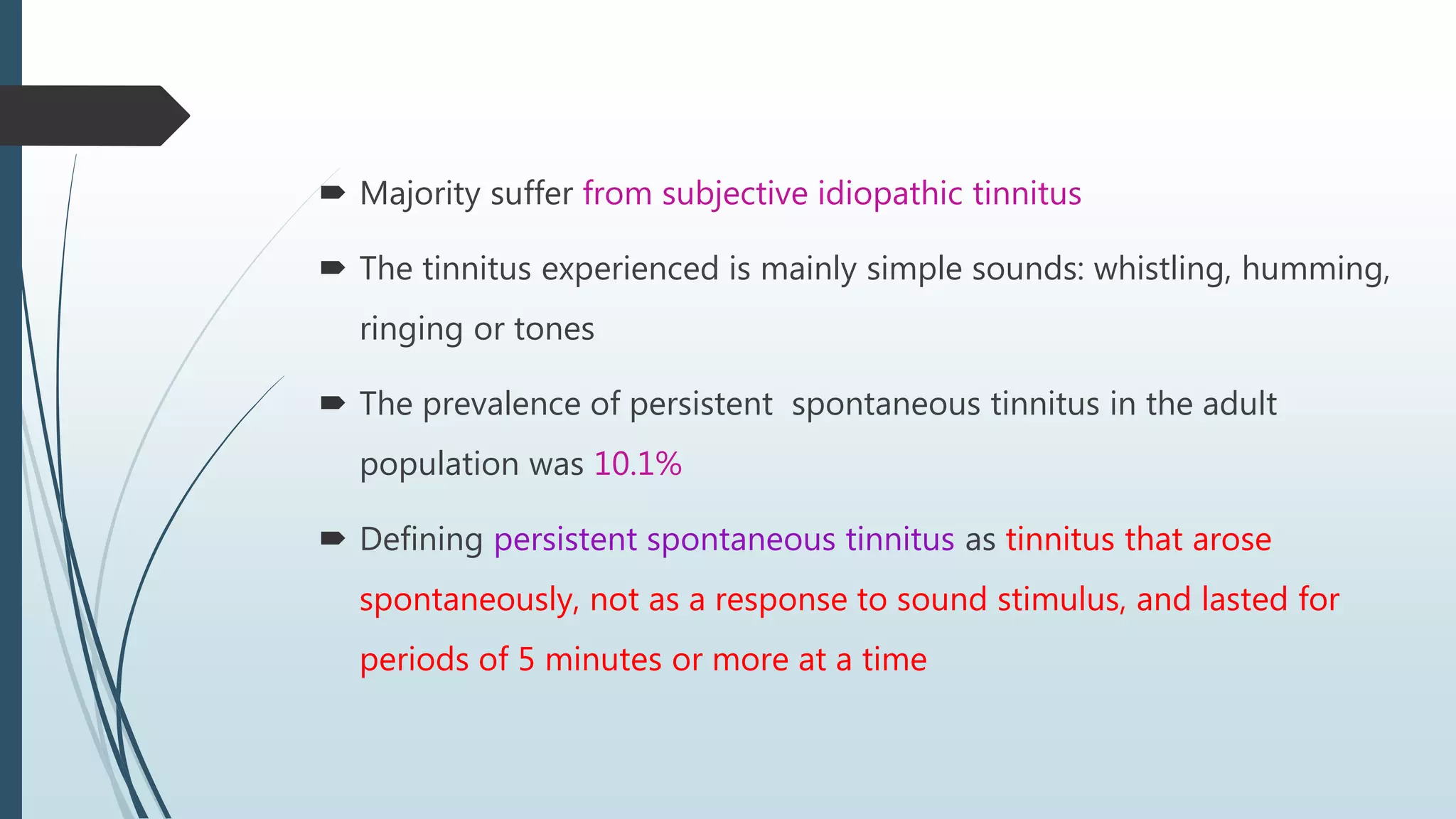  Majority suffer from subjective idiopathic tinnitus
 The tinnitus experienced is mainly simple sounds: whistling, humming,
ringing or tones
 The prevalence of persistent spontaneous tinnitus in the adult
population was 10.1%
 Defining persistent spontaneous tinnitus as tinnitus that arose
spontaneously, not as a response to sound stimulus, and lasted for
periods of 5 minutes or more at a time
 