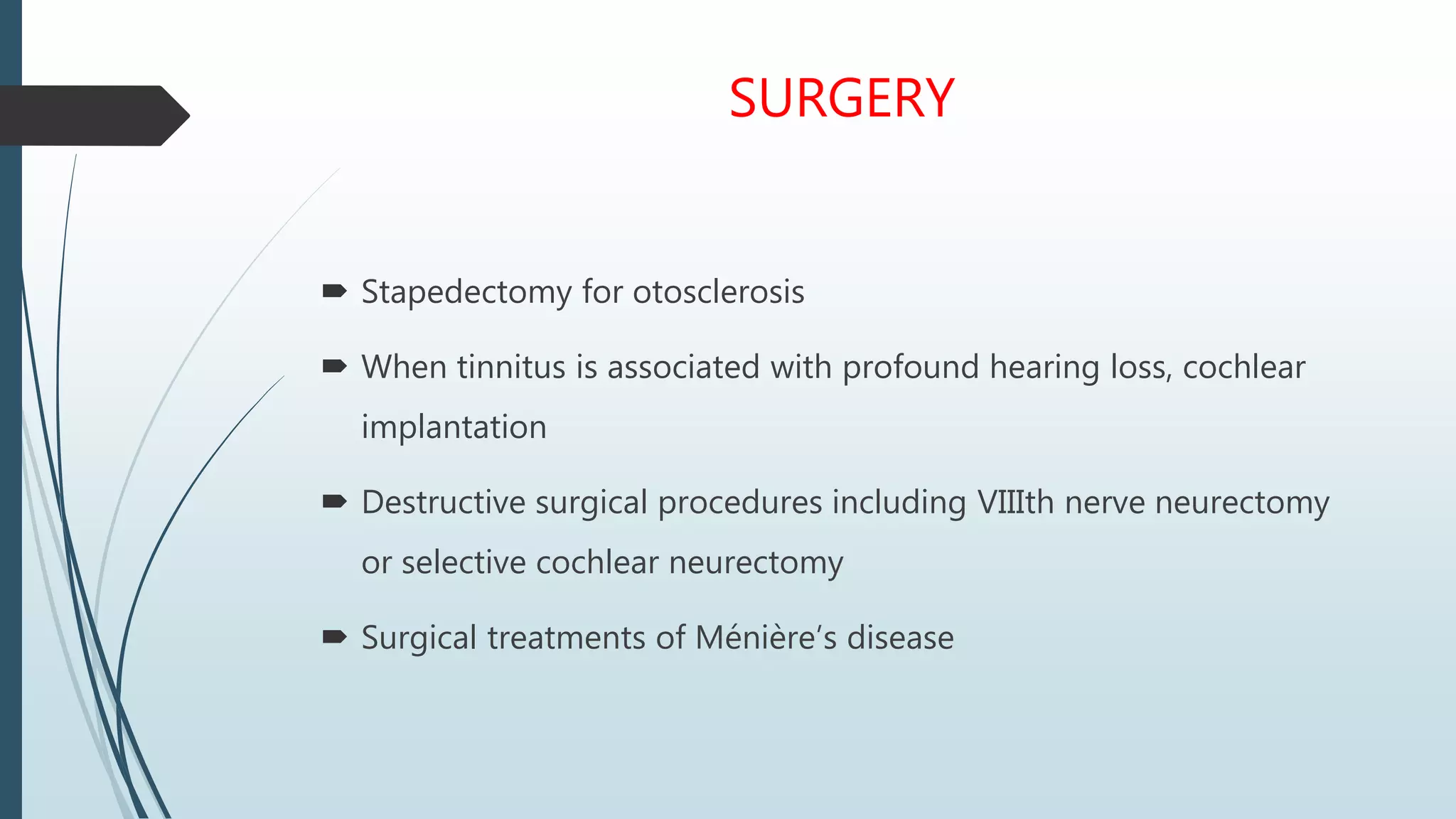 SURGERY
 Stapedectomy for otosclerosis
 When tinnitus is associated with profound hearing loss, cochlear
implantation
 Destructive surgical procedures including VIIIth nerve neurectomy
or selective cochlear neurectomy
 Surgical treatments of Ménière’s disease
 