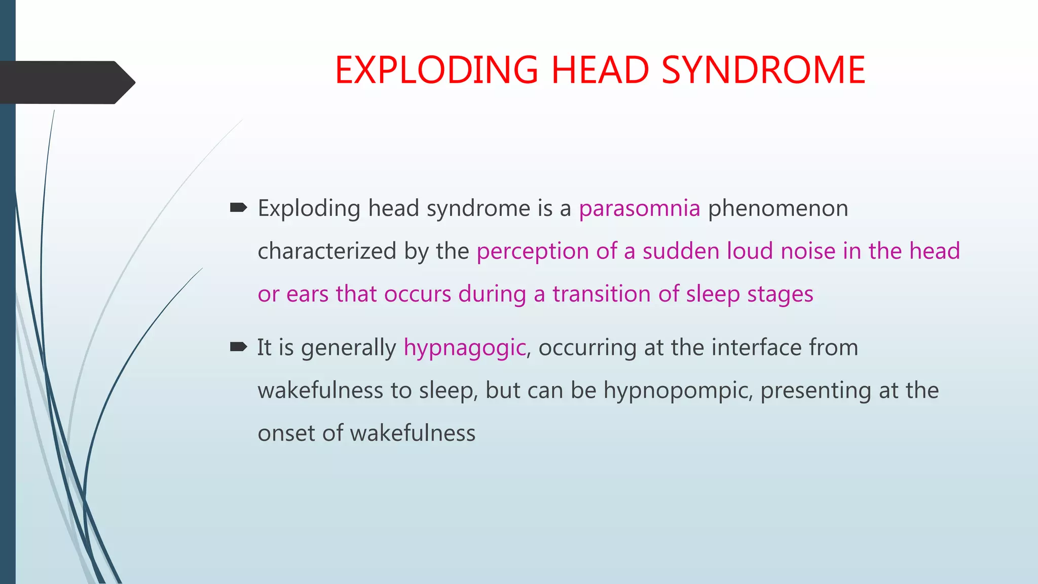 EXPLODING HEAD SYNDROME
 Exploding head syndrome is a parasomnia phenomenon
characterized by the perception of a sudden loud noise in the head
or ears that occurs during a transition of sleep stages
 It is generally hypnagogic, occurring at the interface from
wakefulness to sleep, but can be hypnopompic, presenting at the
onset of wakefulness
 