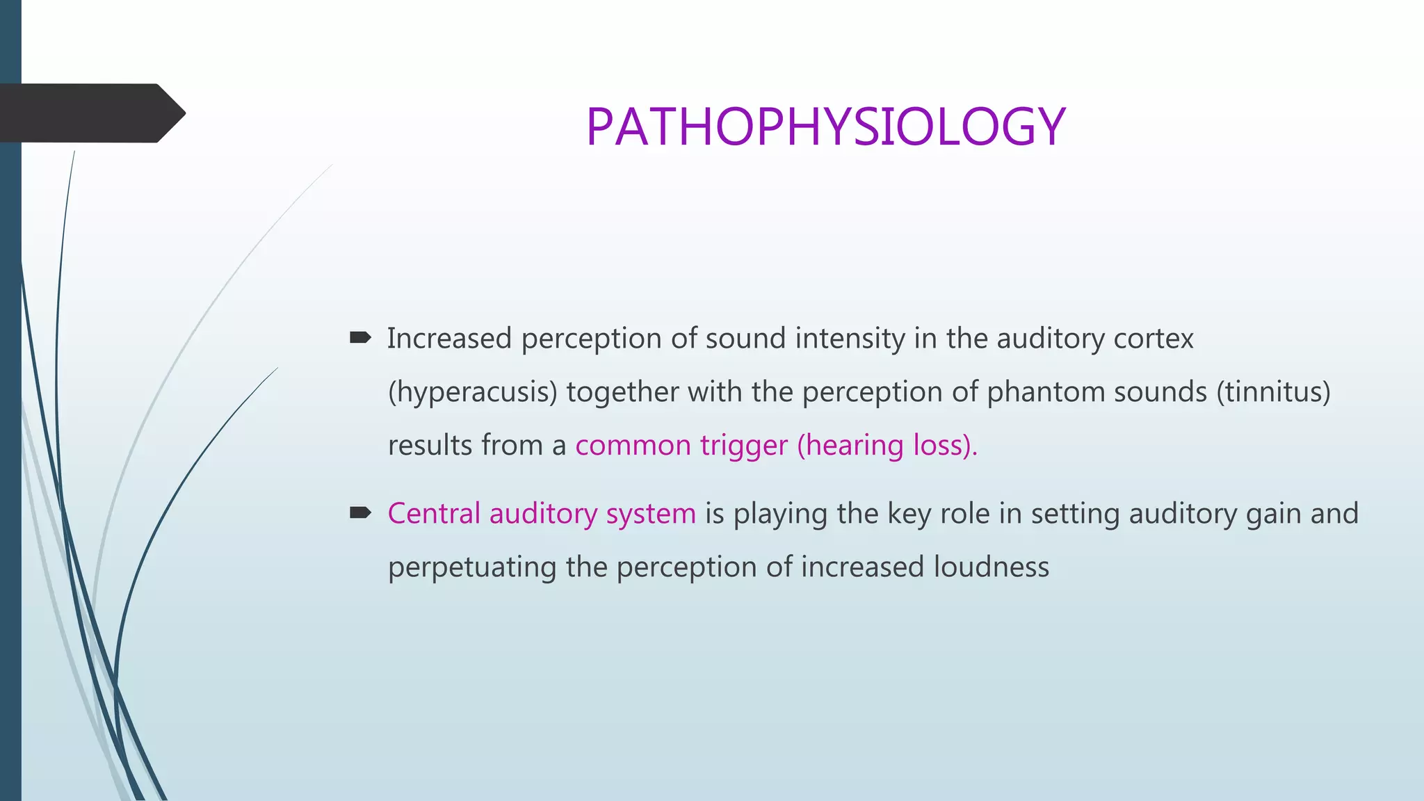 PATHOPHYSIOLOGY
 Increased perception of sound intensity in the auditory cortex
(hyperacusis) together with the perception of phantom sounds (tinnitus)
results from a common trigger (hearing loss).
 Central auditory system is playing the key role in setting auditory gain and
perpetuating the perception of increased loudness
 