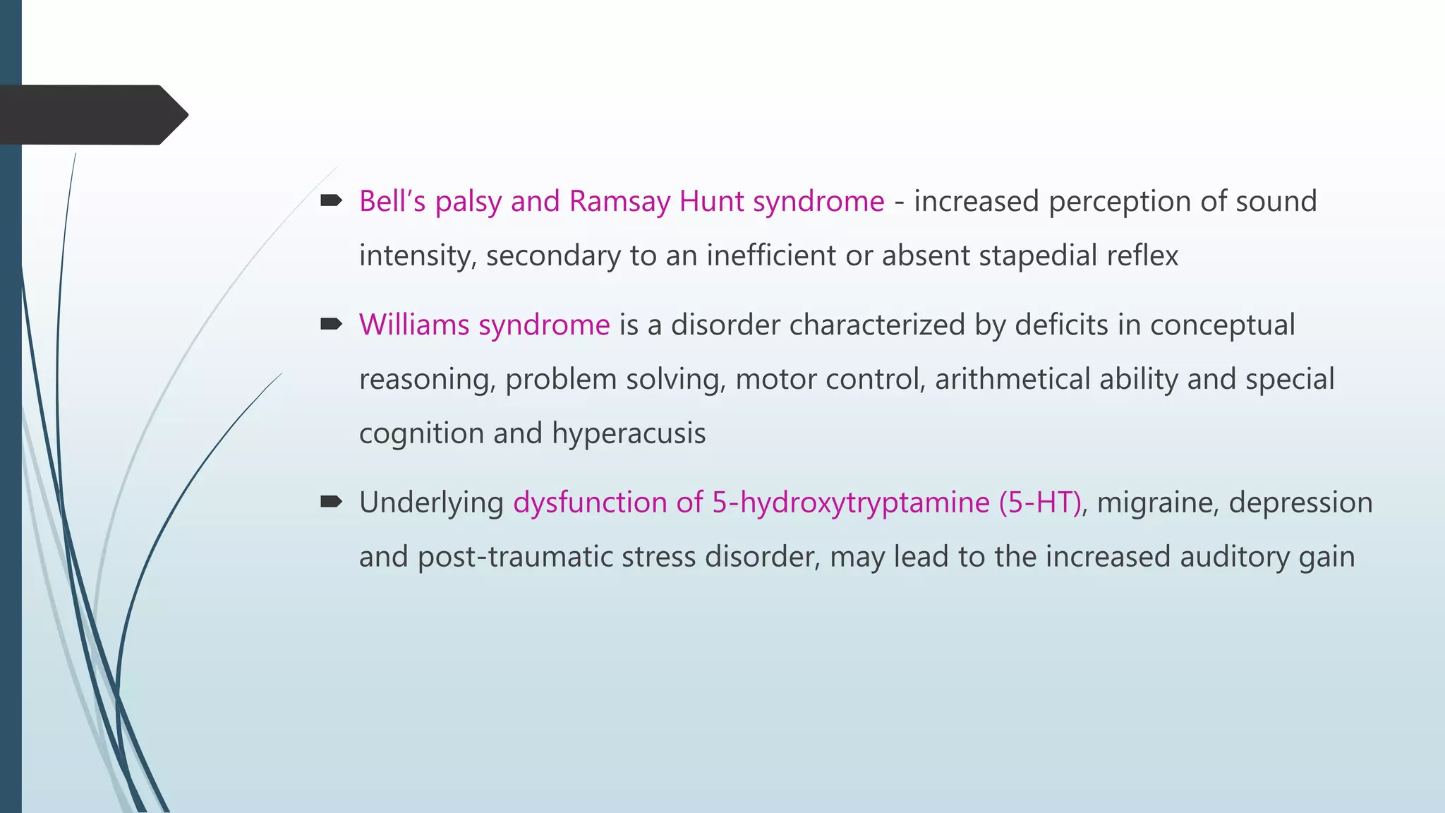  Bell’s palsy and Ramsay Hunt syndrome - increased perception of sound
intensity, secondary to an inefficient or absent stapedial reflex
 Williams syndrome is a disorder characterized by deficits in conceptual
reasoning, problem solving, motor control, arithmetical ability and special
cognition and hyperacusis
 Underlying dysfunction of 5-hydroxytryptamine (5-HT), migraine, depression
and post-traumatic stress disorder, may lead to the increased auditory gain
 
