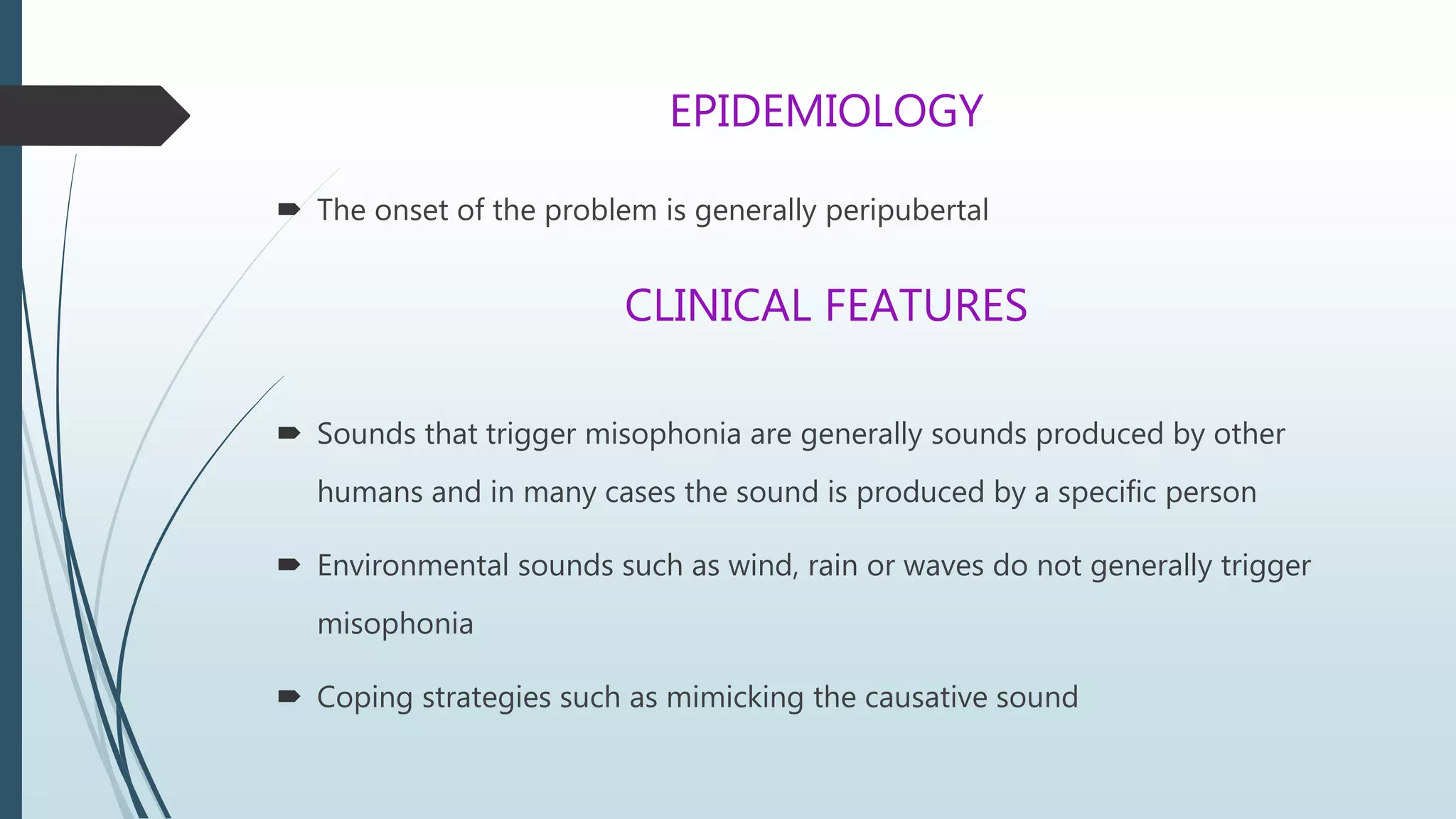EPIDEMIOLOGY
 The onset of the problem is generally peripubertal
CLINICAL FEATURES
 Sounds that trigger misophonia are generally sounds produced by other
humans and in many cases the sound is produced by a specific person
 Environmental sounds such as wind, rain or waves do not generally trigger
misophonia
 Coping strategies such as mimicking the causative sound
 