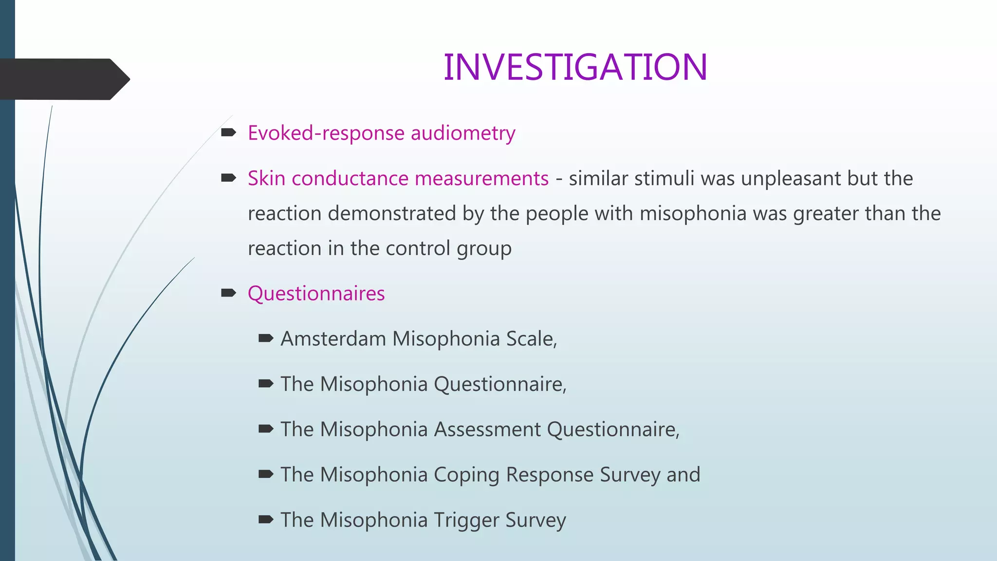 INVESTIGATION
 Evoked-response audiometry
 Skin conductance measurements - similar stimuli was unpleasant but the
reaction demonstrated by the people with misophonia was greater than the
reaction in the control group
 Questionnaires
 Amsterdam Misophonia Scale,
 The Misophonia Questionnaire,
 The Misophonia Assessment Questionnaire,
 The Misophonia Coping Response Survey and
 The Misophonia Trigger Survey
 