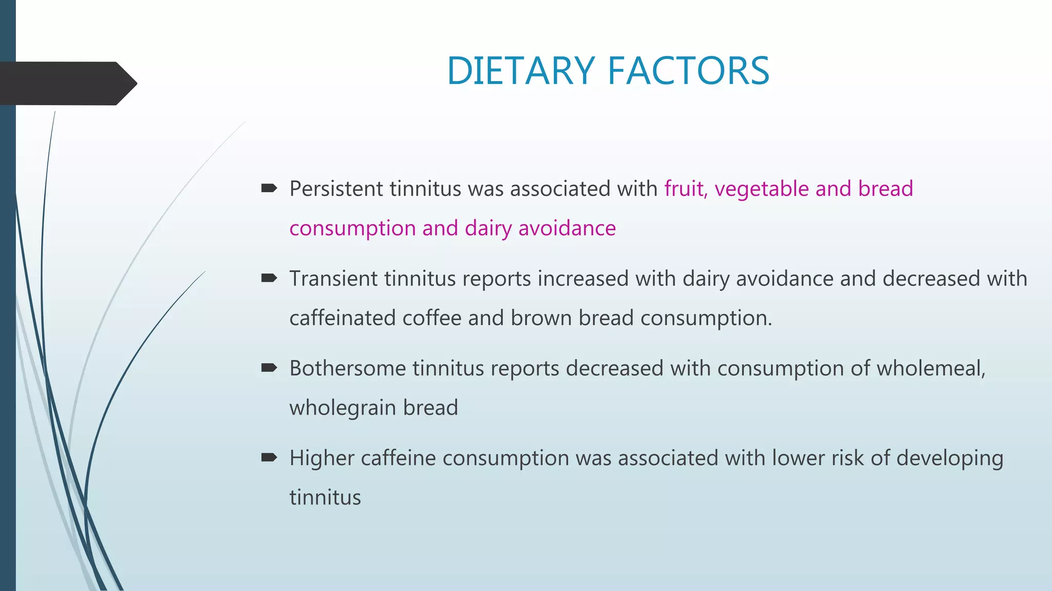 DIETARY FACTORS
 Persistent tinnitus was associated with fruit, vegetable and bread
consumption and dairy avoidance
 Transient tinnitus reports increased with dairy avoidance and decreased with
caffeinated coffee and brown bread consumption.
 Bothersome tinnitus reports decreased with consumption of wholemeal,
wholegrain bread
 Higher caffeine consumption was associated with lower risk of developing
tinnitus
 