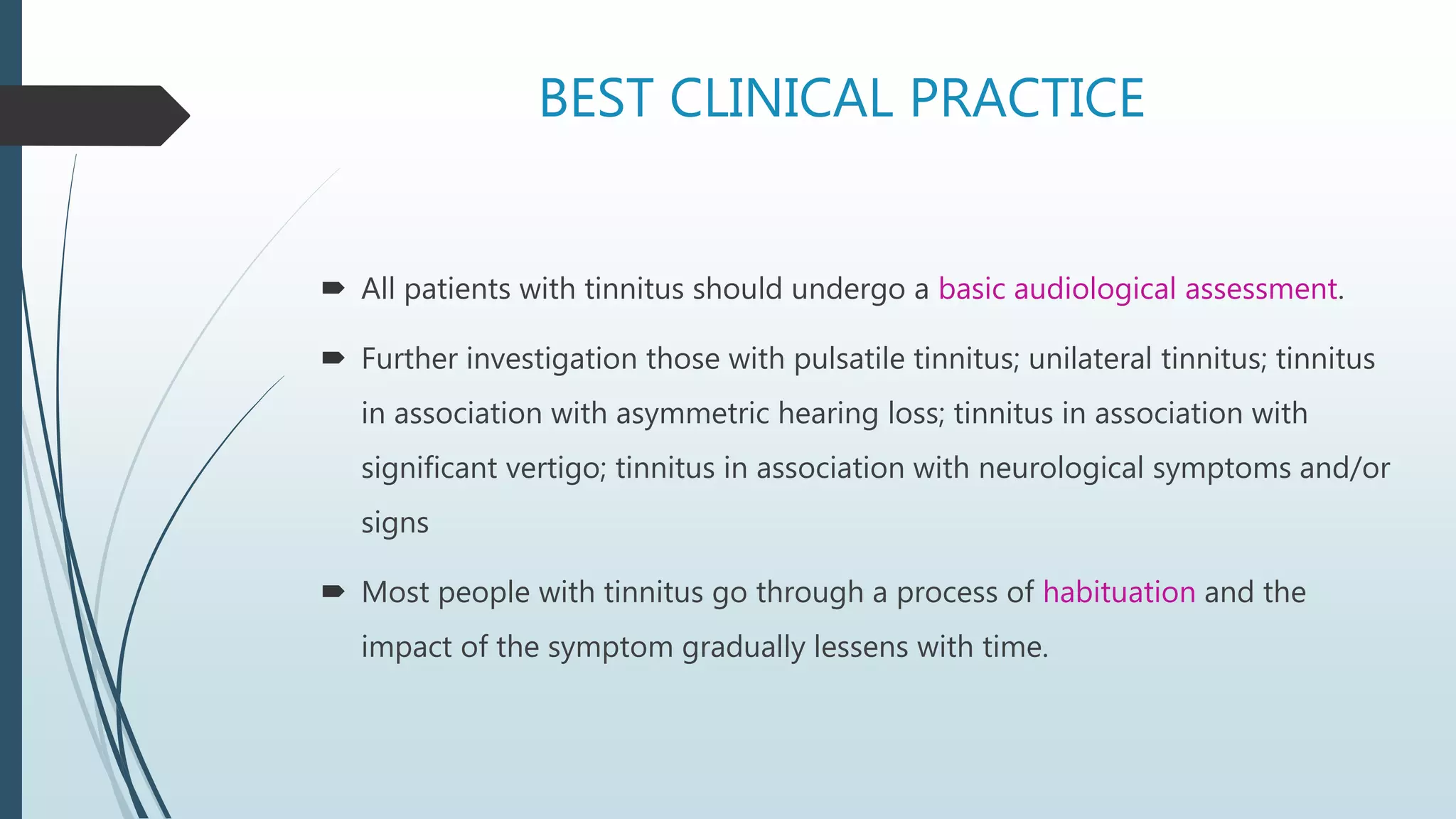 BEST CLINICAL PRACTICE
 All patients with tinnitus should undergo a basic audiological assessment.
 Further investigation those with pulsatile tinnitus; unilateral tinnitus; tinnitus
in association with asymmetric hearing loss; tinnitus in association with
significant vertigo; tinnitus in association with neurological symptoms and/or
signs
 Most people with tinnitus go through a process of habituation and the
impact of the symptom gradually lessens with time.
 