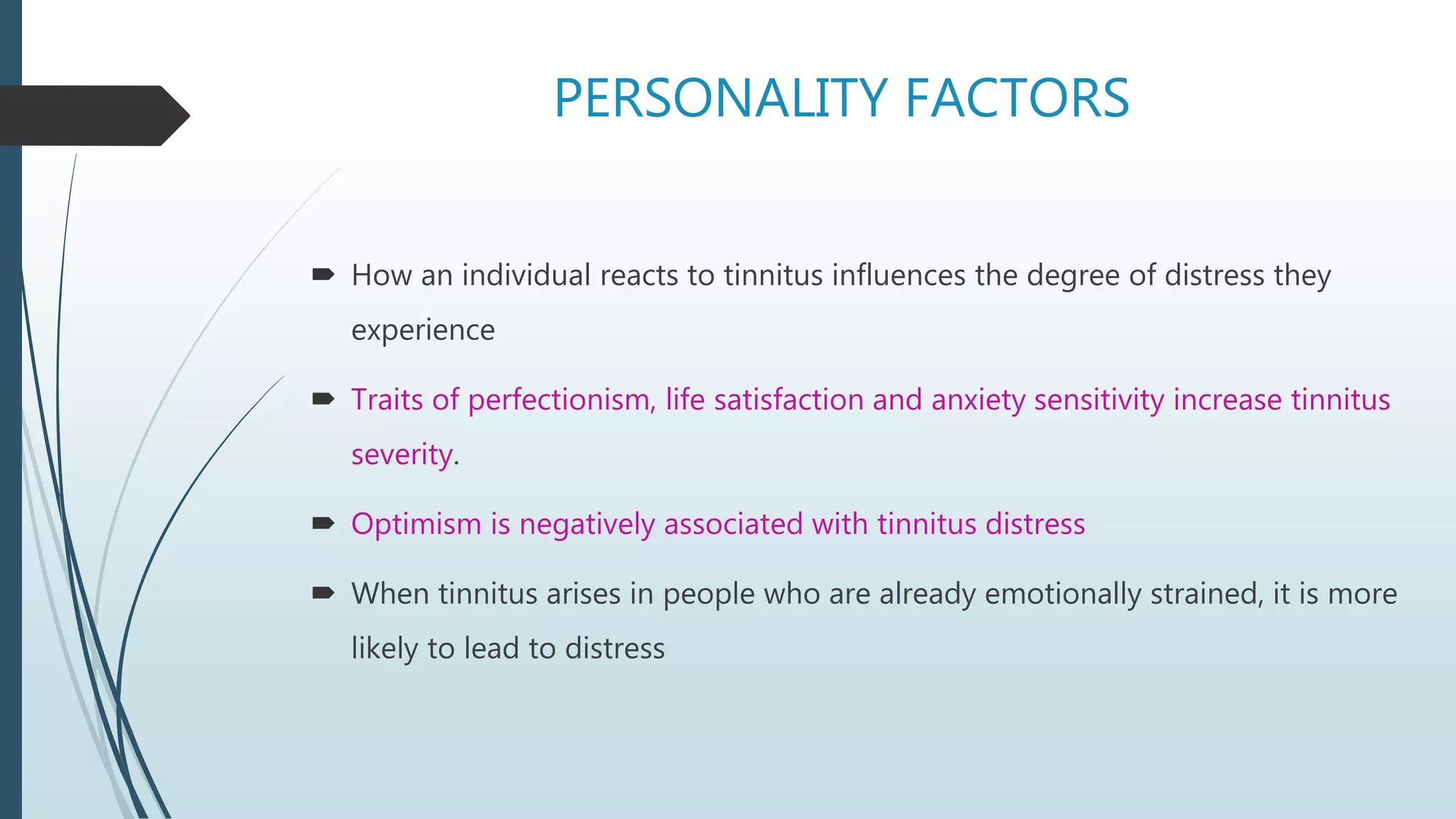 PERSONALITY FACTORS
 How an individual reacts to tinnitus influences the degree of distress they
experience
 Traits of perfectionism, life satisfaction and anxiety sensitivity increase tinnitus
severity.
 Optimism is negatively associated with tinnitus distress
 When tinnitus arises in people who are already emotionally strained, it is more
likely to lead to distress
 