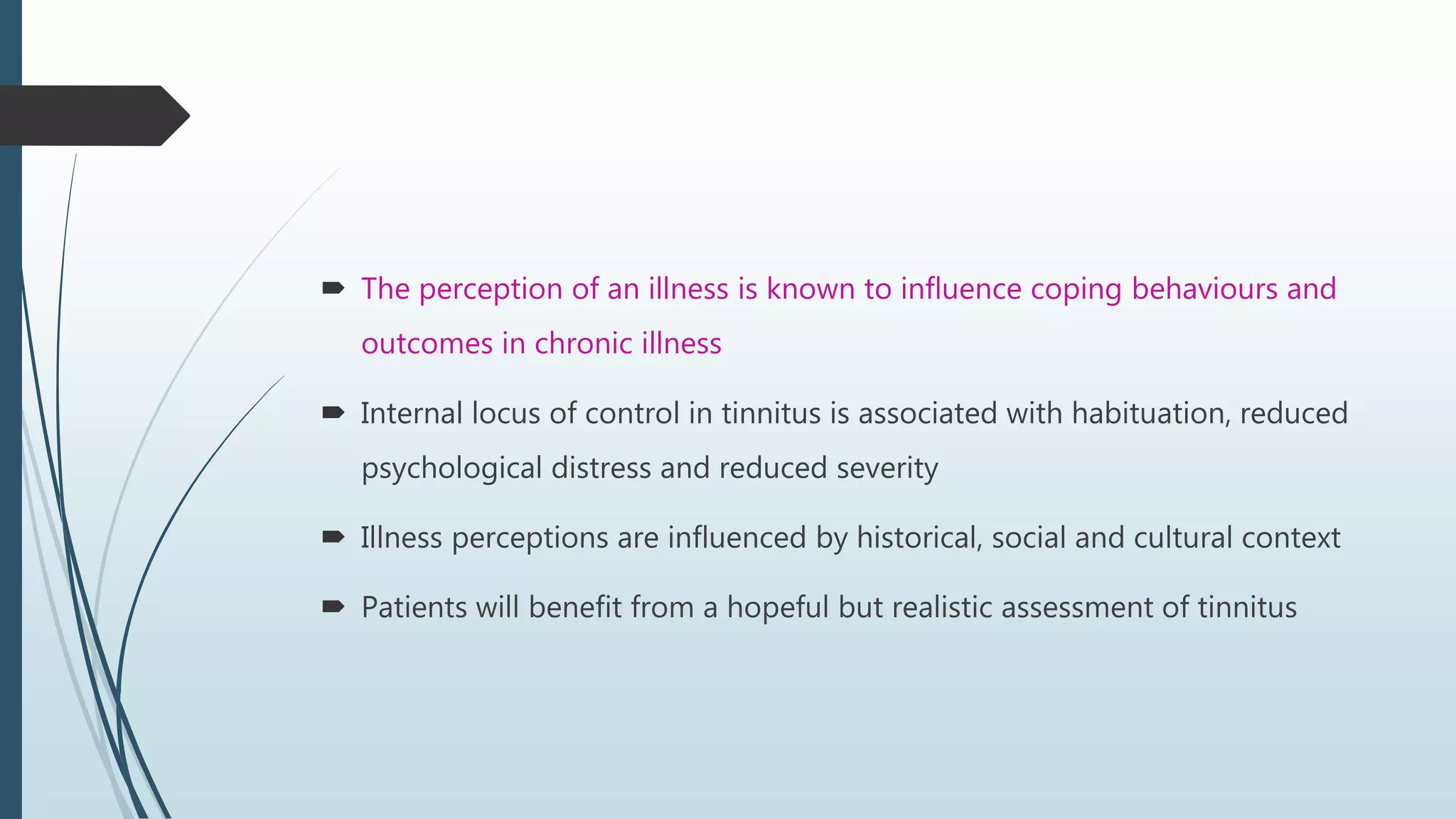  The perception of an illness is known to influence coping behaviours and
outcomes in chronic illness
 Internal locus of control in tinnitus is associated with habituation, reduced
psychological distress and reduced severity
 Illness perceptions are influenced by historical, social and cultural context
 Patients will benefit from a hopeful but realistic assessment of tinnitus
 