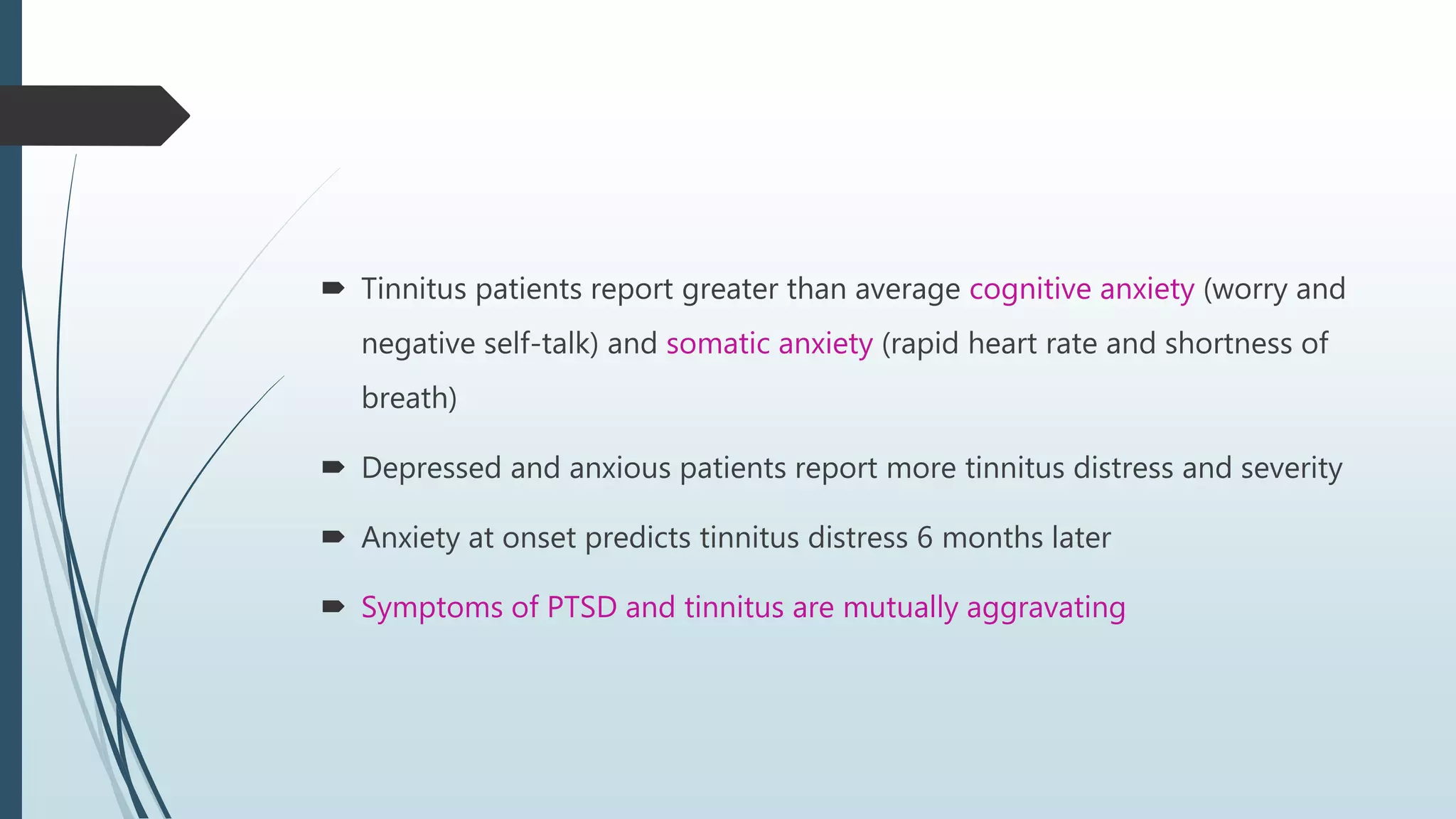  Tinnitus patients report greater than average cognitive anxiety (worry and
negative self-talk) and somatic anxiety (rapid heart rate and shortness of
breath)
 Depressed and anxious patients report more tinnitus distress and severity
 Anxiety at onset predicts tinnitus distress 6 months later
 Symptoms of PTSD and tinnitus are mutually aggravating
 