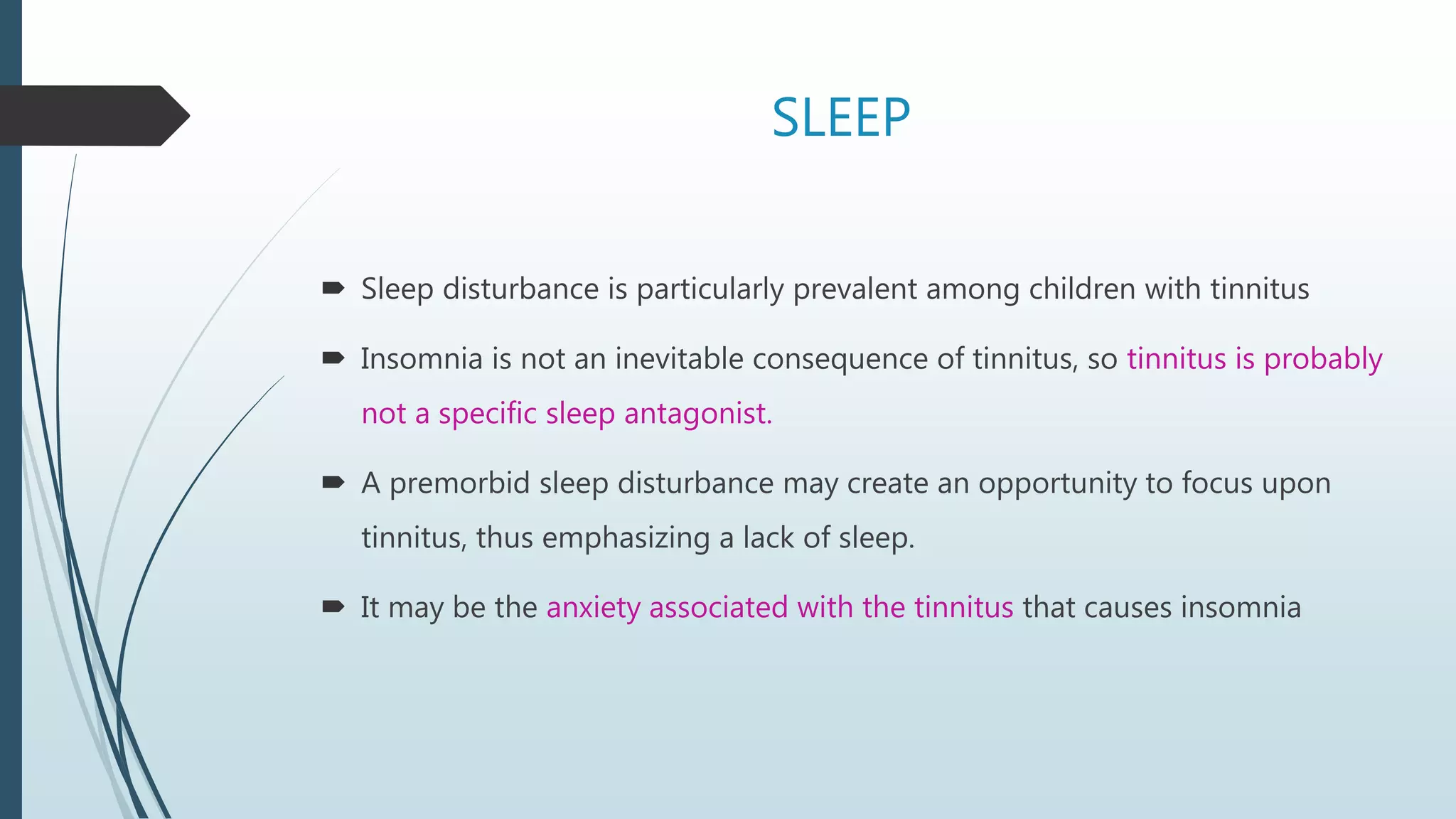 SLEEP
 Sleep disturbance is particularly prevalent among children with tinnitus
 Insomnia is not an inevitable consequence of tinnitus, so tinnitus is probably
not a specific sleep antagonist.
 A premorbid sleep disturbance may create an opportunity to focus upon
tinnitus, thus emphasizing a lack of sleep.
 It may be the anxiety associated with the tinnitus that causes insomnia
 