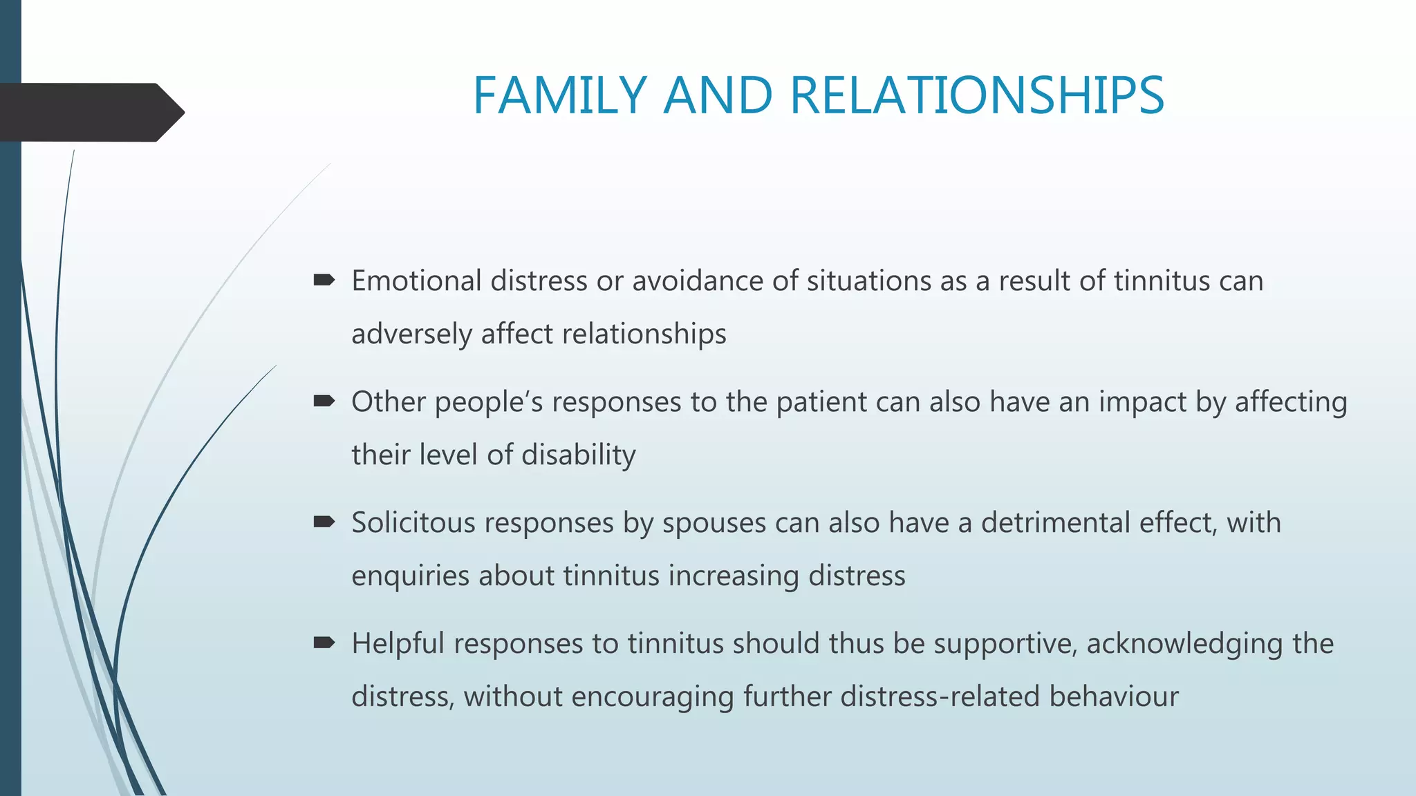 FAMILY AND RELATIONSHIPS
 Emotional distress or avoidance of situations as a result of tinnitus can
adversely affect relationships
 Other people’s responses to the patient can also have an impact by affecting
their level of disability
 Solicitous responses by spouses can also have a detrimental effect, with
enquiries about tinnitus increasing distress
 Helpful responses to tinnitus should thus be supportive, acknowledging the
distress, without encouraging further distress-related behaviour
 