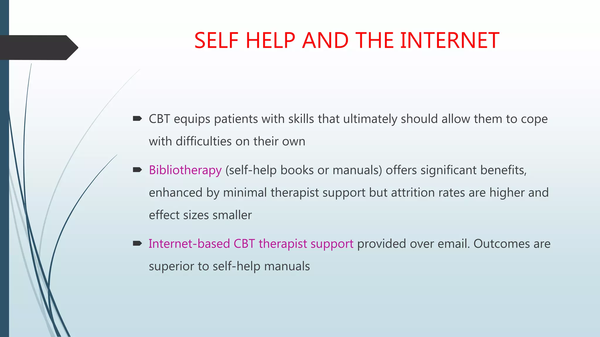 SELF HELP AND THE INTERNET
 CBT equips patients with skills that ultimately should allow them to cope
with difficulties on their own
 Bibliotherapy (self-help books or manuals) offers significant benefits,
enhanced by minimal therapist support but attrition rates are higher and
effect sizes smaller
 Internet-based CBT therapist support provided over email. Outcomes are
superior to self-help manuals
 