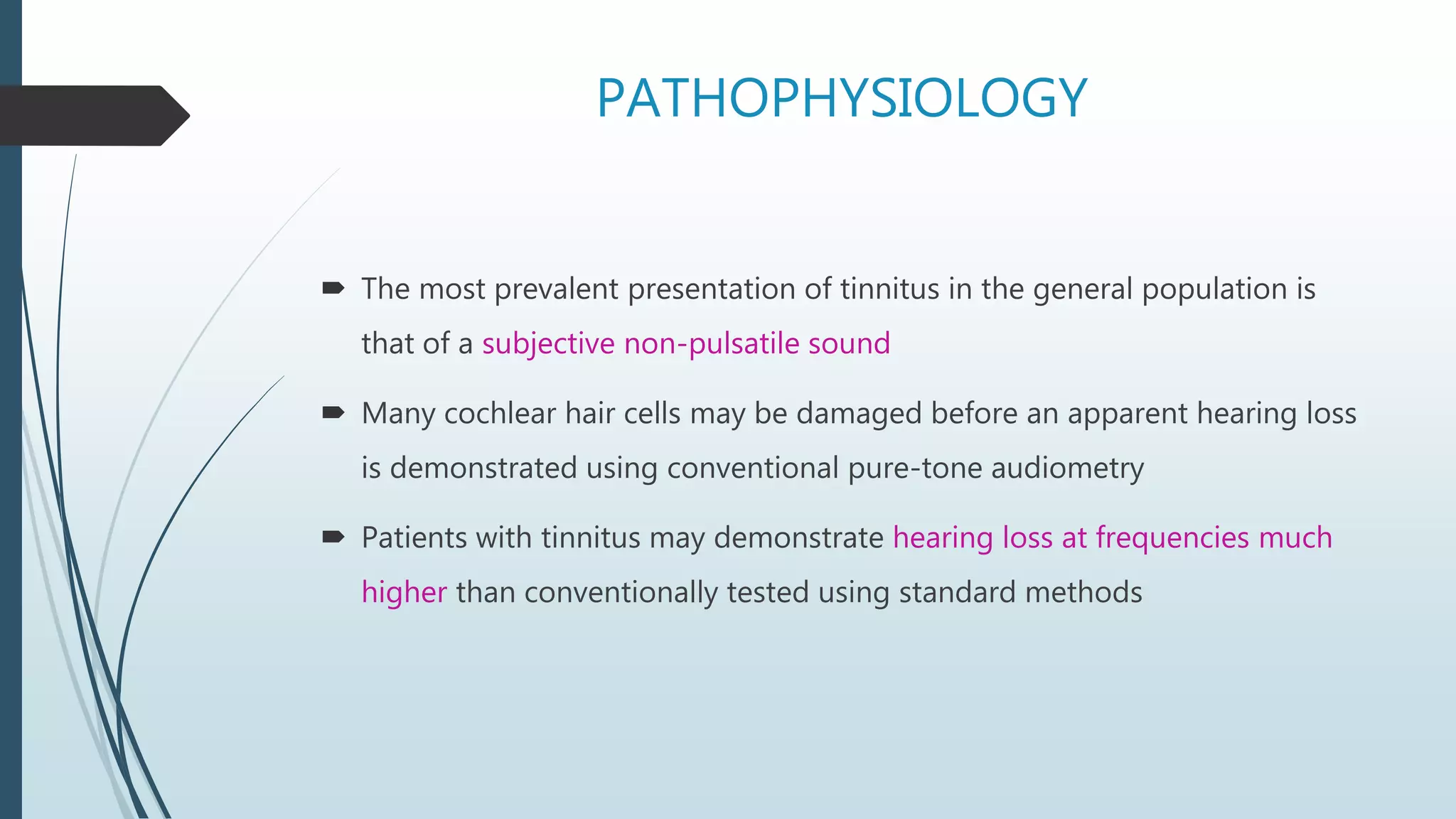 PATHOPHYSIOLOGY
 The most prevalent presentation of tinnitus in the general population is
that of a subjective non-pulsatile sound
 Many cochlear hair cells may be damaged before an apparent hearing loss
is demonstrated using conventional pure-tone audiometry
 Patients with tinnitus may demonstrate hearing loss at frequencies much
higher than conventionally tested using standard methods
 