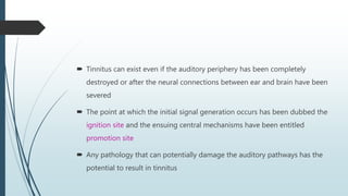  Tinnitus can exist even if the auditory periphery has been completely
destroyed or after the neural connections between ear and brain have been
severed
 The point at which the initial signal generation occurs has been dubbed the
ignition site and the ensuing central mechanisms have been entitled
promotion site
 Any pathology that can potentially damage the auditory pathways has the
potential to result in tinnitus
 