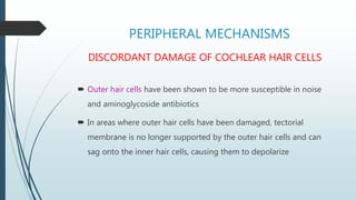 PERIPHERAL MECHANISMS
DISCORDANT DAMAGE OF COCHLEAR HAIR CELLS
 Outer hair cells have been shown to be more susceptible in noise
and aminoglycoside antibiotics
 In areas where outer hair cells have been damaged, tectorial
membrane is no longer supported by the outer hair cells and can
sag onto the inner hair cells, causing them to depolarize
 