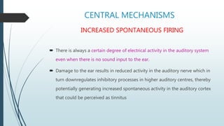 CENTRAL MECHANISMS
INCREASED SPONTANEOUS FIRING
 There is always a certain degree of electrical activity in the auditory system
even when there is no sound input to the ear.
 Damage to the ear results in reduced activity in the auditory nerve which in
turn downregulates inhibitory processes in higher auditory centres, thereby
potentially generating increased spontaneous activity in the auditory cortex
that could be perceived as tinnitus
 