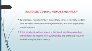 INCREASED CENTRAL NEURAL SYNCHRONY
 Spontaneous neural activity in the auditory cortex is normally random
and, when this activity becomes synchronized, this is the signal that a
sound is present.
 If the peripheral auditory system is damaged, spontaneous cortical
activity tends to become more synchronized and there is speculation
that this can give rise to tinnitus
 