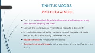 TINNITUS MODELS
PSYCHOLOGICAL MODEL
 There is some neurophysiological disturbance in the auditory system at any
point between periphery and cortex
 Normally the central auditory system should habituate to this activity
 In certain situations such as high autonomic arousal, this process does not
happen and the tinnitus activity can become intrusive
 Relaxation therapy to reduce autonomic activity
 Cognitive behavioural therapy to help change the emotional significance of the
tinnitus
 