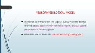 NEUROPHYSIOLOGICAL MODEL
 In addition to events within the classical auditory system, tinnitus
involved altered activity within the limbic system, reticular system
and autonomic nervous system
 This model stated the use of ‘tinnitus retraining therapy’ (TRT)
 