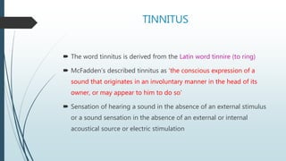 TINNITUS
 The word tinnitus is derived from the Latin word tinnire (to ring)
 McFadden’s described tinnitus as ‘the conscious expression of a
sound that originates in an involuntary manner in the head of its
owner, or may appear to him to do so’
 Sensation of hearing a sound in the absence of an external stimulus
or a sound sensation in the absence of an external or internal
acoustical source or electric stimulation
 