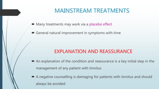 MAINSTREAM TREATMENTS
 Many treatments may work via a placebo effect
 General natural improvement in symptoms with time
EXPLANATION AND REASSURANCE
 An explanation of the condition and reassurance is a key initial step in the
management of any patient with tinnitus
 A negative counselling is damaging for patients with tinnitus and should
always be avoided
 