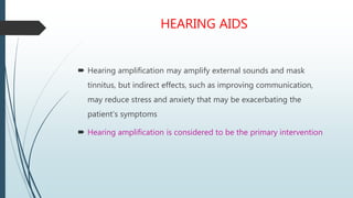 HEARING AIDS
 Hearing amplification may amplify external sounds and mask
tinnitus, but indirect effects, such as improving communication,
may reduce stress and anxiety that may be exacerbating the
patient’s symptoms
 Hearing amplification is considered to be the primary intervention
 