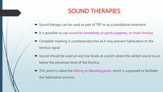 SOUND THERAPIES
 Sound therapy can be used as part of TRT or as a standalone treatment.
 It is possible to use sound to completely or partly suppress, or mask tinnitus
 Complete masking is counterproductive as it may prevent habituation to the
tinnitus signal
 Sound should be used at very low levels at a point where the added sound is just
below the perceived level of the tinnitus
 This point is called the Mixing or blending point, which is supposed to facilitate
the habituation process
 