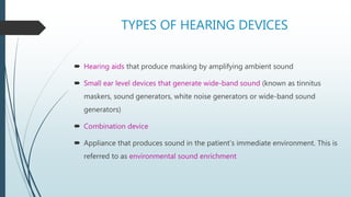 TYPES OF HEARING DEVICES
 Hearing aids that produce masking by amplifying ambient sound
 Small ear level devices that generate wide-band sound (known as tinnitus
maskers, sound generators, white noise generators or wide-band sound
generators)
 Combination device
 Appliance that produces sound in the patient’s immediate environment. This is
referred to as environmental sound enrichment
 