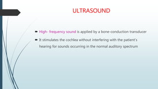 ULTRASOUND
 High- frequency sound is applied by a bone-conduction transducer
 It stimulates the cochlea without interfering with the patient’s
hearing for sounds occurring in the normal auditory spectrum
 
