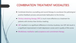 COMBINATION TREATMENT MODALITIES
 Combined directive counselling and sound therapy to counteract the pathological
positive feedback process and promote habituation to the tinnitus
 Tinnitus retraining therapy (TRT) is much more effective as a treatment for
patients with tinnitus than tinnitus masking
 CBT resulted in no significant difference in tinnitus loudness, but CBT did result in
a significant improvement in both depression scores and in quality of life scores
 Mindfulness meditation and acceptance and commitment therapy
 