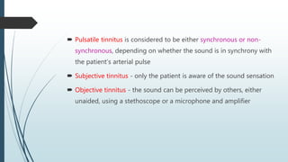  Pulsatile tinnitus is considered to be either synchronous or non-
synchronous, depending on whether the sound is in synchrony with
the patient’s arterial pulse
 Subjective tinnitus - only the patient is aware of the sound sensation
 Objective tinnitus - the sound can be perceived by others, either
unaided, using a stethoscope or a microphone and amplifier
 