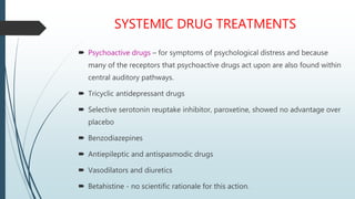 SYSTEMIC DRUG TREATMENTS
 Psychoactive drugs – for symptoms of psychological distress and because
many of the receptors that psychoactive drugs act upon are also found within
central auditory pathways.
 Tricyclic antidepressant drugs
 Selective serotonin reuptake inhibitor, paroxetine, showed no advantage over
placebo
 Benzodiazepines
 Antiepileptic and antispasmodic drugs
 Vasodilators and diuretics
 Betahistine - no scientific rationale for this action.
 