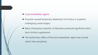  Local anaesthetic agents
 Procaine caused temporary abatement of tinnitus in a patient
undergoing nasal surgery
 Bolus intravenous injection of lidocaine produced significant short-
term tinnitus suppression
 The antitinnitus effect of the local anaesthetic agent was central
rather than peripheral
 