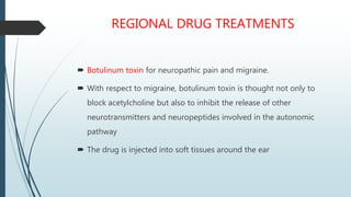 REGIONAL DRUG TREATMENTS
 Botulinum toxin for neuropathic pain and migraine.
 With respect to migraine, botulinum toxin is thought not only to
block acetylcholine but also to inhibit the release of other
neurotransmitters and neuropeptides involved in the autonomic
pathway
 The drug is injected into soft tissues around the ear
 