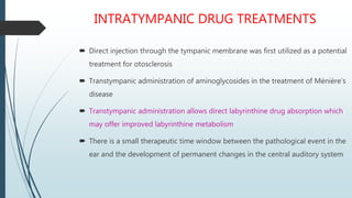 INTRATYMPANIC DRUG TREATMENTS
 Direct injection through the tympanic membrane was first utilized as a potential
treatment for otosclerosis
 Transtympanic administration of aminoglycosides in the treatment of Ménière’s
disease
 Transtympanic administration allows direct labyrinthine drug absorption which
may offer improved labyrinthine metabolism
 There is a small therapeutic time window between the pathological event in the
ear and the development of permanent changes in the central auditory system
 