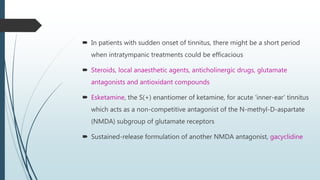  In patients with sudden onset of tinnitus, there might be a short period
when intratympanic treatments could be efficacious
 Steroids, local anaesthetic agents, anticholinergic drugs, glutamate
antagonists and antioxidant compounds
 Esketamine, the S(+) enantiomer of ketamine, for acute ‘inner-ear’ tinnitus
which acts as a non-competitive antagonist of the N-methyl-D-aspartate
(NMDA) subgroup of glutamate receptors
 Sustained-release formulation of another NMDA antagonist, gacyclidine
 